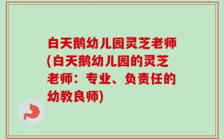 白天鹅幼儿园灵芝老师(白天鹅幼儿园的灵芝老师：专业、负责任的幼教良师)