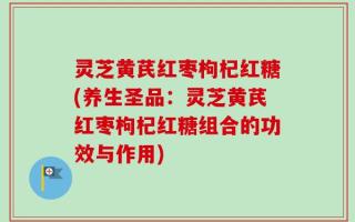 灵芝黄芪红枣枸杞红糖(养生圣品：灵芝黄芪红枣枸杞红糖组合的功效与作用)