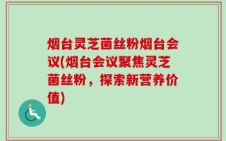 烟台灵芝菌丝粉烟台会议(烟台会议聚焦灵芝菌丝粉，探索新营养价值)