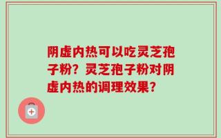 阴虚内热可以吃灵芝孢子粉？灵芝孢子粉对阴虚内热的调理效果？