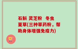 石斛 灵芝粉  冬虫夏草(三种草药粉，帮助身体增强免疫力)