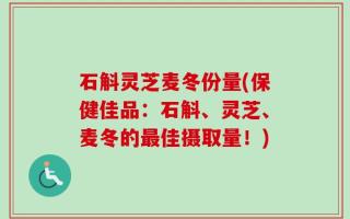 石斛灵芝麦冬份量(保健佳品：石斛、灵芝、麦冬的最佳摄取量！)