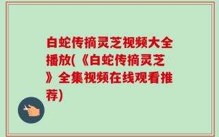 白蛇传摘灵芝视频大全播放(《白蛇传摘灵芝》全集视频在线观看推荐)