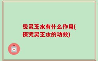 煲灵芝水有什么作用(探究灵芝水的功效)