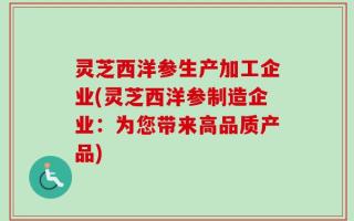 灵芝西洋参生产加工企业(灵芝西洋参制造企业：为您带来高品质产品)