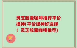 灵芝胶囊咖啡推荐平价提神(平价提神好选择！灵芝胶囊咖啡推荐)