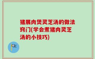 猪展肉煲灵芝汤的做法窍门(学会煮猪肉灵芝汤的小技巧)