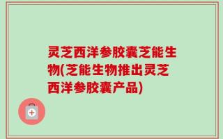 灵芝西洋参胶囊芝能生物(芝能生物推出灵芝西洋参胶囊产品)