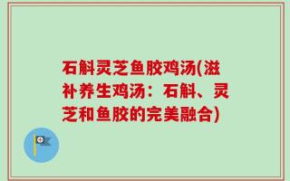 石斛灵芝鱼胶鸡汤(滋补养生鸡汤：石斛、灵芝和鱼胶的完美融合)