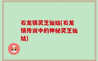 石龙镇灵芝仙姑(石龙镇传说中的神秘灵芝仙姑)