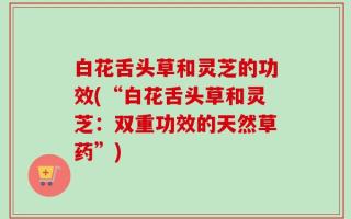白花舌头草和灵芝的功效(“白花舌头草和灵芝：双重功效的天然草药”)