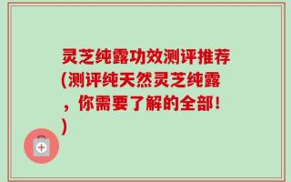 灵芝纯露功效测评推荐(测评纯天然灵芝纯露，你需要了解的全部！)