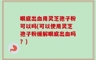 眼底出血用灵芝孢子粉可以吗(可以使用灵芝孢子粉缓解眼底出血吗？)
