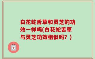 白花蛇舌草和灵芝的功效一样吗(白花蛇舌草与灵芝功效相似吗？)