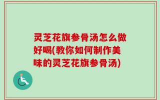 灵芝花旗参骨汤怎么做好喝(教你如何制作美味的灵芝花旗参骨汤)