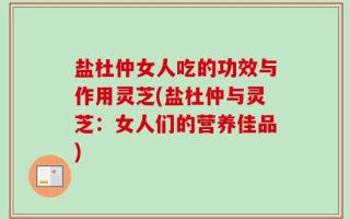 盐杜仲女人吃的功效与作用灵芝(盐杜仲与灵芝：女人们的营养佳品)