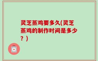 灵芝蒸鸡要多久(灵芝蒸鸡的制作时间是多少？)