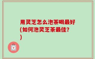 用灵芝怎么泡茶喝最好(如何泡灵芝茶最佳？)