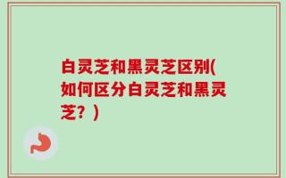 白灵芝和黑灵芝区别(如何区分白灵芝和黑灵芝？)