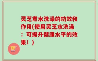 灵芝煮水洗澡的功效和作用(使用灵芝水洗澡：可提升健康水平的效果！)