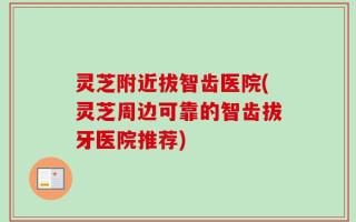 灵芝附近拔智齿医院(灵芝周边可靠的智齿拔牙医院推荐)