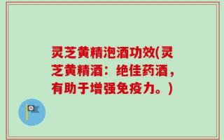 灵芝黄精泡酒功效(灵芝黄精酒：绝佳药酒，有助于增强免疫力。)