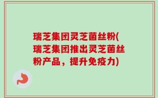 瑞芝集团灵芝菌丝粉(瑞芝集团推出灵芝菌丝粉产品，提升免疫力)