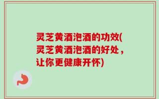 灵芝黄酒泡酒的功效(灵芝黄酒泡酒的好处，让你更健康开怀)