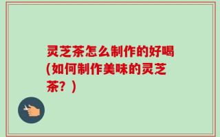 灵芝茶怎么制作的好喝(如何制作美味的灵芝茶？)