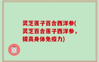 灵芝莲子百合西洋参(灵芝百合莲子西洋参，提高身体免疫力)
