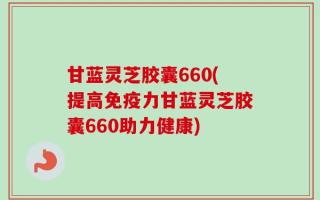 甘蓝灵芝胶囊660(提高免疫力甘蓝灵芝胶囊660助力健康)