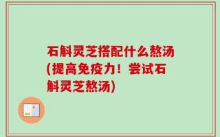 石斛灵芝搭配什么熬汤(提高免疫力！尝试石斛灵芝熬汤)