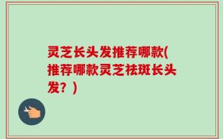 灵芝长头发推荐哪款(推荐哪款灵芝祛斑长头发？)