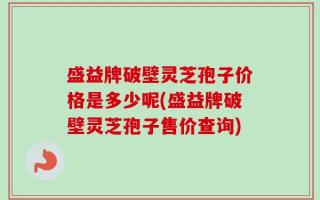 盛益牌破壁灵芝孢子价格是多少呢(盛益牌破壁灵芝孢子售价查询)