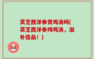 灵芝西洋参煲鸡汤吗(灵芝西洋参炖鸡汤，滋补佳品！)