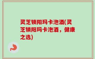 灵芝锁阳玛卡泡酒(灵芝锁阳玛卡泡酒，健康之选)