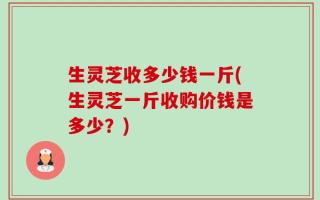 生灵芝收多少钱一斤(生灵芝一斤收购价钱是多少？)