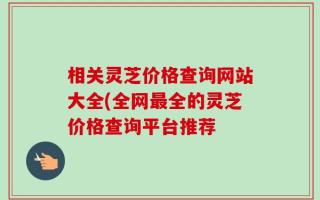 相关灵芝价格查询网站大全(全网最全的灵芝价格查询平台推荐