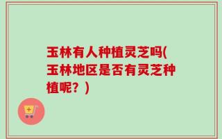 玉林有人种植灵芝吗(玉林地区是否有灵芝种植呢？)