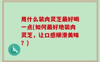 用什么装肉灵芝最好喝一点(如何最好地装肉灵芝，让口感顺滑美味？)