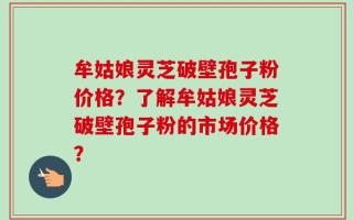 牟姑娘灵芝破壁孢子粉价格？了解牟姑娘灵芝破壁孢子粉的市场价格？