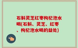 石斛灵芝红枣枸杞泡水喝(石斛、灵芝、红枣、枸杞泡水喝的益处)