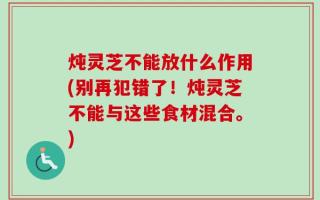 炖灵芝不能放什么作用(别再犯错了！炖灵芝不能与这些食材混合。)