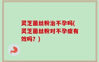 灵芝菌丝粉治不孕吗(灵芝菌丝粉对不孕症有效吗？)