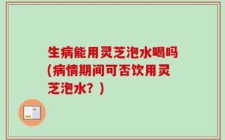 生病能用灵芝泡水喝吗(病情期间可否饮用灵芝泡水？)