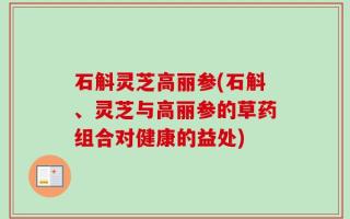 石斛灵芝高丽参(石斛、灵芝与高丽参的草药组合对健康的益处)