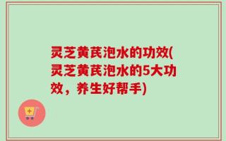 灵芝黄芪泡水的功效(灵芝黄芪泡水的5大功效，养生好帮手)