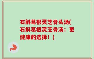 石斛葛根灵芝骨头汤(石斛葛根灵芝骨汤：更健康的选择！)