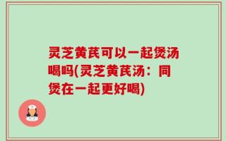 灵芝黄芪可以一起煲汤喝吗(灵芝黄芪汤：同煲在一起更好喝)