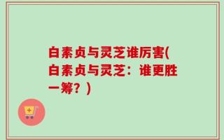白素贞与灵芝谁厉害(白素贞与灵芝：谁更胜一筹？)